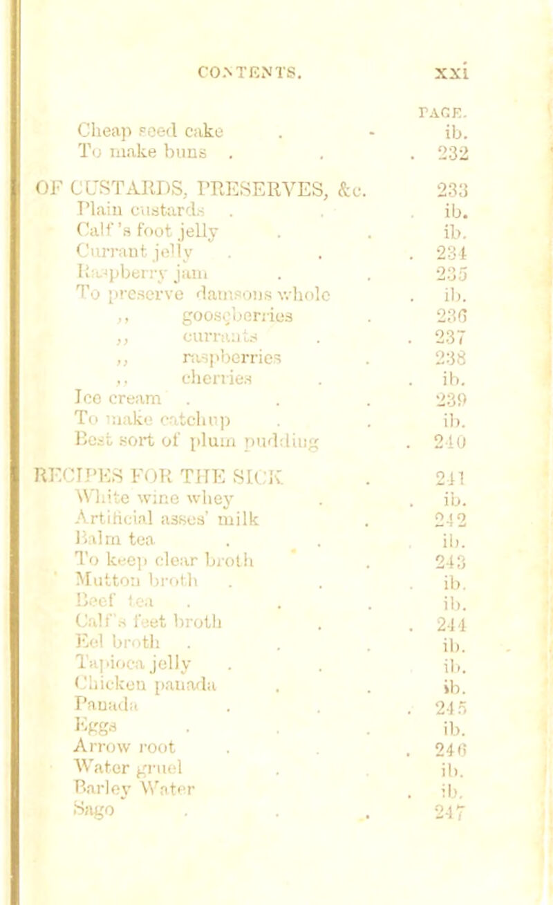 PACE. Cheap seed cake To make buns . ib. . 232 CUSTARDS, PRESERVES, &c. 233 Plain custards ib. Calf’s foot jelly ib. Currant jelly . 234 Ritspberry jam 235 To preserve damsons whole . ib. ,, gooseberries 236 ,, currants . 237 ,, raspberries 238 ,, cherries ib. Too cream 231) To make catchup ib. Best sort of plum puddiug . 210 CIPES FOR THE SICK 241 White wine whey . ib. Artificial asses' milk 242 Balm tea ib. To keep clear broth 243 Mutton broth ib. Beef tea ib. Calf's feet broth . 244 Eel broth ib. Tapioca jelly ib. Chicken panada ib. Panada . 215 Eggs ib. Arrow root . 240 Water gruel ib. Barley Water . ib. Sago 247