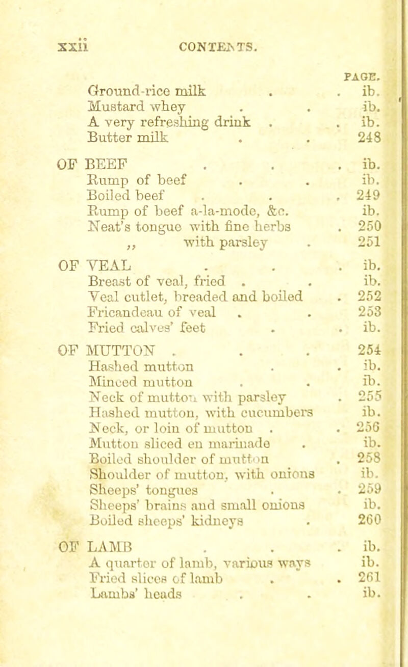 PAGE. Ground-rice milk . . ib. Mustard whey . . ib. A very refreshing drink . . ib. Butter milk . . 248 OF BEEF . . . ib. Rump of beef . . ib. Boiled beef . . , 249 Rump of beef a-la-modo, &c. ib. Neat’s tongue with fine herbs . 250 „ with parsley . 251 OF YEAL . . . ib. Breast of veal, fried . . ib. Veal cutlet, breaded and boiled . 252 Fricandeau of veal . . 253 Fried calves’ feet . . ib. OF MUTTON . . .254 Hashed mutton . . ib. Minced mutton . . ib. Neck of mutton with parsley . 255 Hashed mutton, with cucumbers ib. Neck, or loin of mutton . . 256 Mutton sliced en marinade . ib. Boiled shoulder of mutton . 258 Shoulder of mutton, with onions ib. Sheeps’ tongues . . 259 Sheeps’ brains and small onions ib. Boiled sheeps’ kidneys . 260 OF LAMB . . . ib. A quarter of lamb, various ways ib. Fried slices of lamb . . 261 Lambs’ heads . . ib.