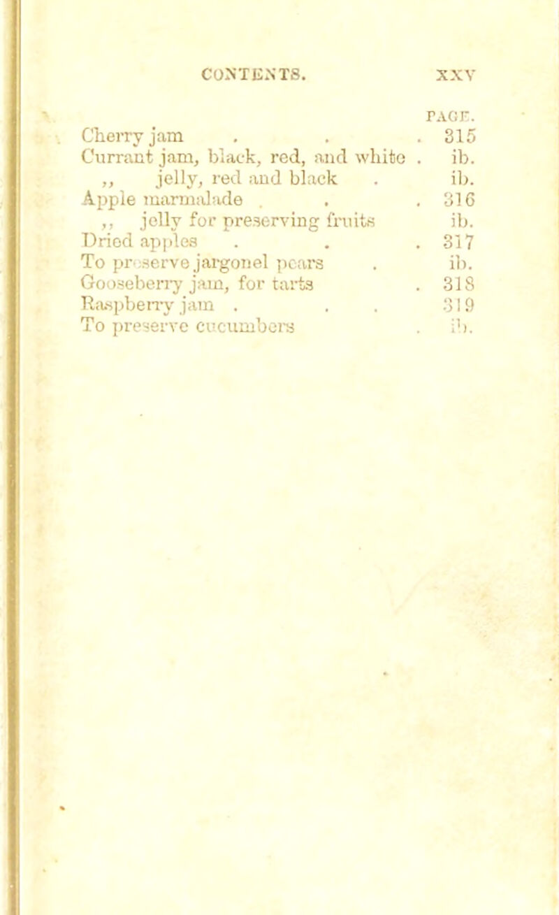 TAGF. Cherry jam . . .315 Currant jam, black, red, and white . ib. ,, jelly, red and black . ib. Apple marmalade . . .316 ,, jelly for preserving fruits ib. Dried apples . . .317 To preserve jargonel pears . ib. Gooseberry jam, for tarts . 318 Raspberry jam . . . 319 To preserve cucumbers . ib.