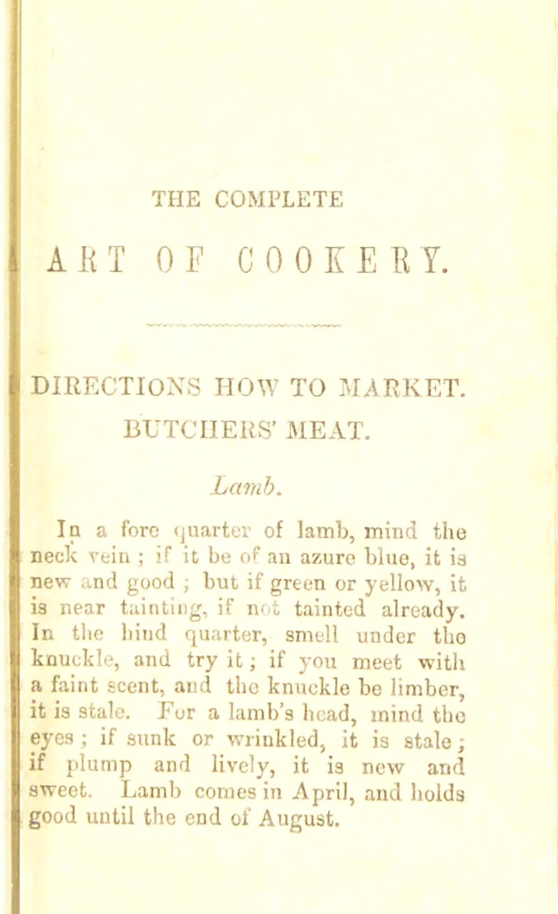 THE COMPLETE A ft T OF COOKE ft Y. DIRECTIONS HOW TO MARKET. BUTCHERS' MEAT. Lamb. In a fore quarter of lamb, mind the neck rein ; if it be of an azure blue, it is new and good ; but if green or yellow, it is near tainting, if not tainted already. In the hind quarter, smell under tho knuckle, and try it; if you meet with a faint scent, and tho knuckle be limber, it is stale. For a lamb’s head, mind tho eyes; if sunk or wrinkled, it is stale; if plump and lively, it is new and sweet. Lamb comes in April, and holds good until the end of August.