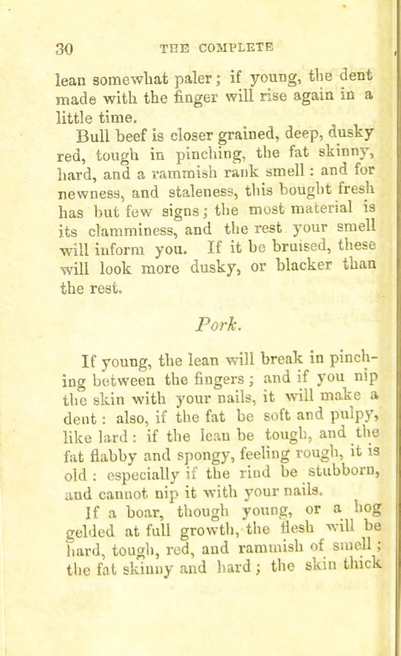 lean somewhat paler; if young, the dent made with the finger will rise again in a little time. Bull beef is closer grained, deep, dusky red, tough in pinching, the fat skinny, hard, and a rammish rank smell : and for newness, and staleness, this bought fresh has but few signs; the most material is its clamminess, and the rest your smell will inform you. If it be bruised, these will look more dusky, or blacker than the rest. Pork. If young, the lean will break in pinch- ing between the fingers ; and if you nip the skin with your nails, it will make a dent: also, if the fat he soft and pulpy, like lard : if the lean be tough, and the fat flabby and spongy, feeling rough, it is old : especially if the rind be stubborn, aud cannot nip it with your nails. If a boar, though young, or a hog gelded at full growth,-the flesh will be hard, tough, red, aud rammish of smell ; the fat skinny and hard ; the skin thick