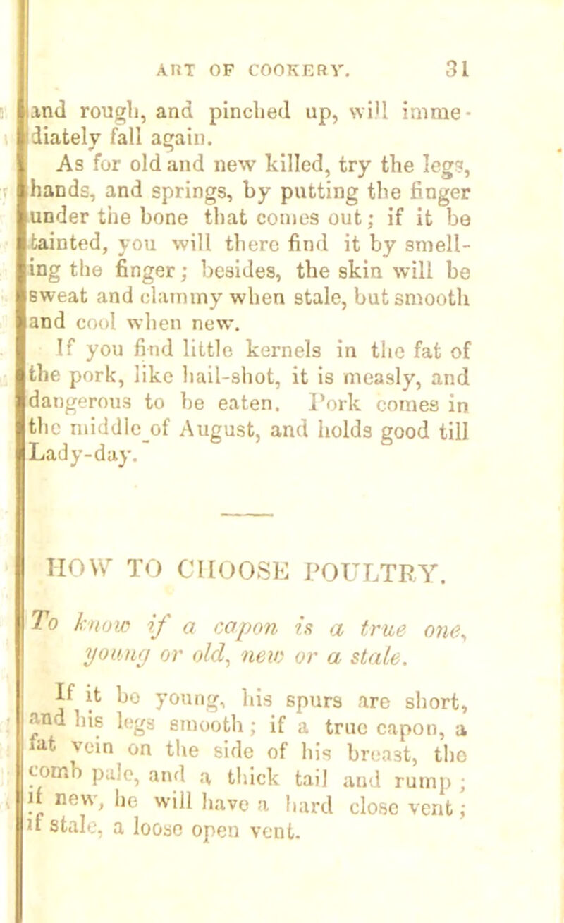 and rough, and pinched up, will imme- diately fall again. As for old and new killed, try the legs, hands, and springs, by putting the finger under the bone that comes out; if it be tainted, you will there find it by smell- ing the finger; besides, the skin will be sweat and clammy when stale, but smooth and cool when new. If you find little kernels in the fat of the pork, like hail-shot, it is measly, and dangerous to he eaten. I’ork comes in the middleof August, and holds good till Lady-day. HOW TO CIIOOSE POULTRY. To know if a capon is a true one, young or old, new or a stale. If it bo young, his spurs are short, and his legs smooth; if a true capon, a *at. vein on the side of his breast, the comb pule, and a thick tail and rump ; . novv. lie will have a hard close vent; u stale, a loose open vent.