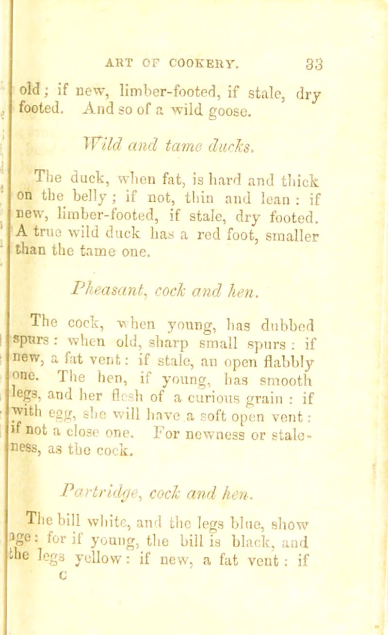 old; if new, limber-footed, if stale, dry footed. And so of a wild goose. Wild and tame ducks. ^ The duck, vvlien fat, is hard and thick on the belly ; if not, thin and lean : if new, limber-footed, if stale, dry footed. A true wild duck has a red foot, smaller than the tame one. Pheasant, cock ancl hen. The cock, when young, has dubbed spurs : when old, sharp small spurs : if new, a fat vent: if stale, an open flabbly one. The hen, if young, has smooth leg3. and her flesh of a curious grain : if with egg, she will have a soft open vent: if not a close one. For newness or stale - ness, a3 the cock. Partridge, cock and hen. The bill white, and the legs blue, show* ige: for if young, the bill is black, arid the leg3 yellow: if new, a fat vent: if c