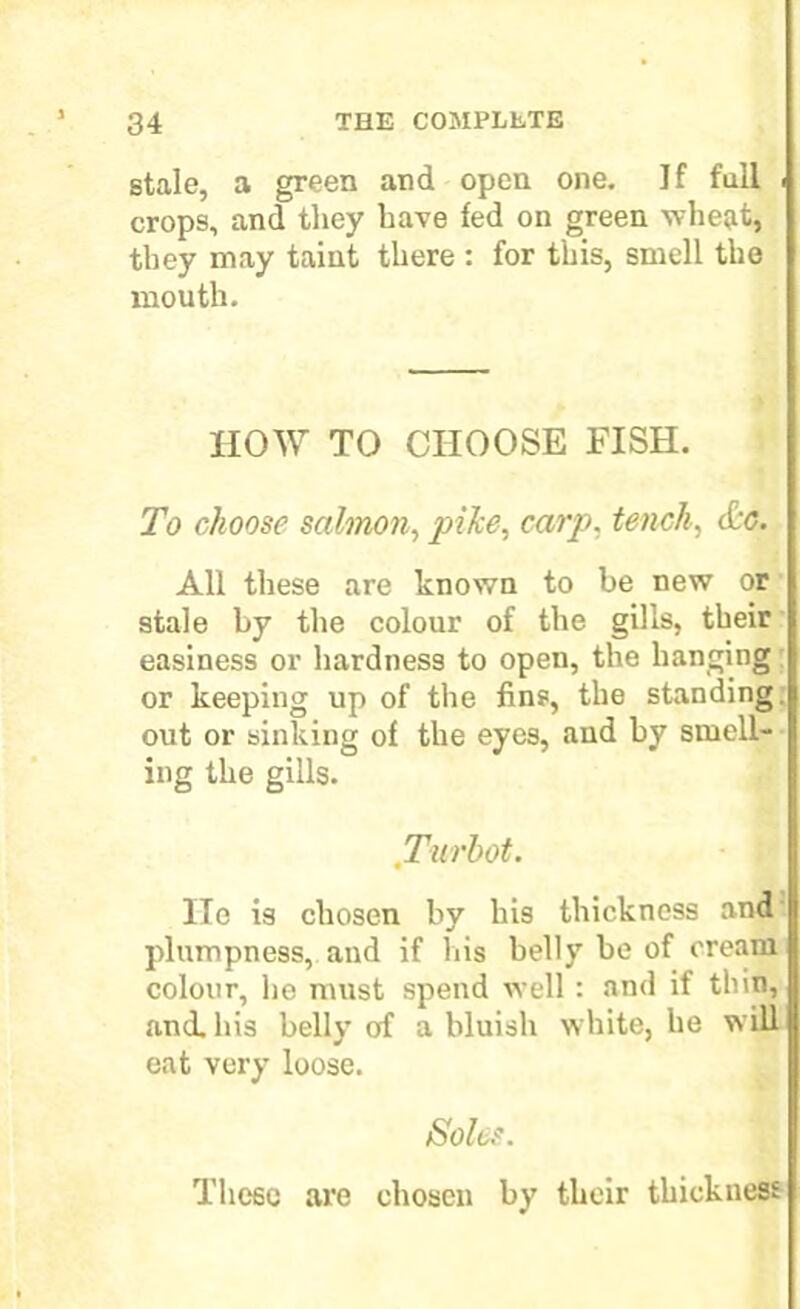 stale, a green and open one. If full crops, and they have fed on green wheat, they may taint there : for this, smell the mouth. HOW TO CHOOSE FISH. To choose salmon, pike, carp, tench, &c. All these are known to be new or stale by the colour of the gills, their easiness or hardness to open, the hanging or keeping up of the fins, the standing, out or sinking of the eyes, and by smell- ing the gills. Turbot. He is chosen by his thickness and plumpness, and if his belly be of cream colour, he must spend well : and if thin, and. his belly of a bluish white, he will eat very loose. Soles. These are chosen by their thickness