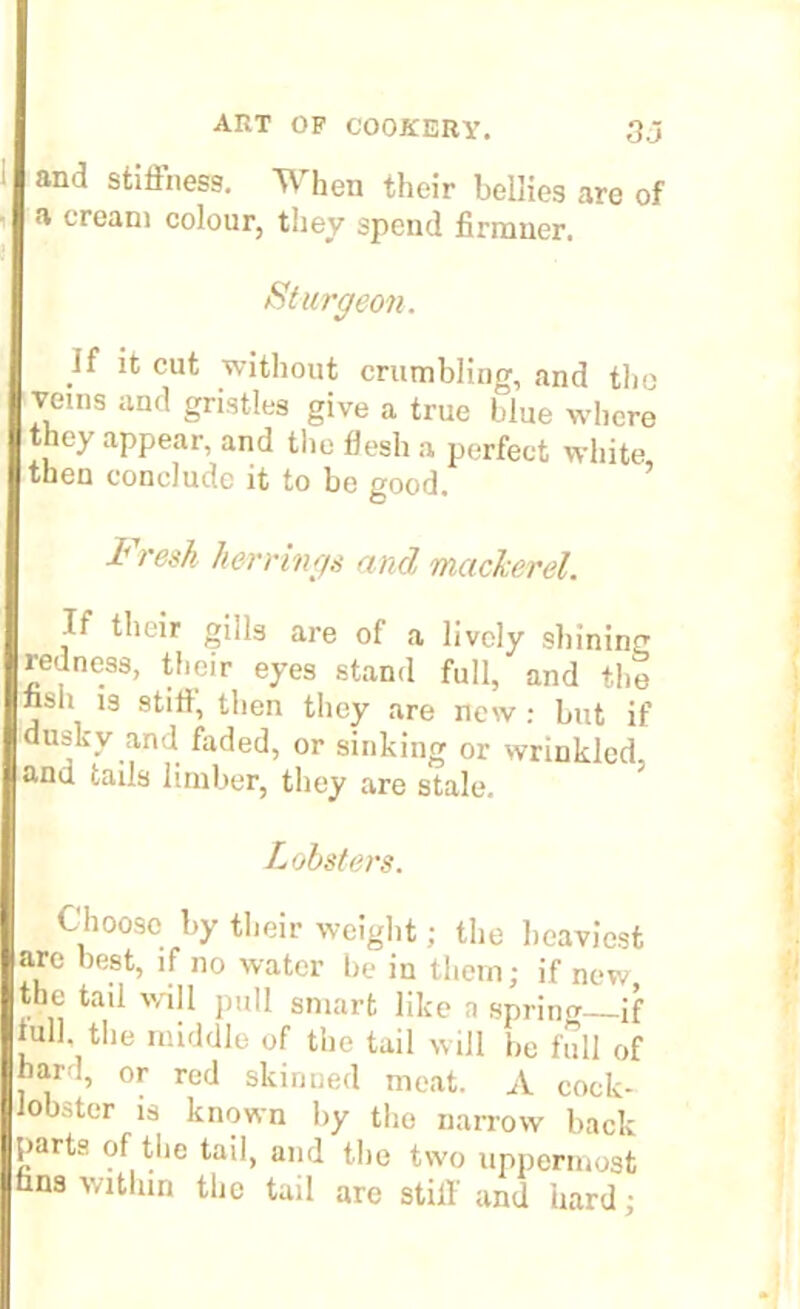 and stiffness. When their bellies are of a cream colour, they spend firmner. Sturgeon. if it cut without crumbling, and the veins and gristles give a true blue where they appear, and the flesh a perfect white then conclude it to be good. i resh herrings and mackerel. If their gills are of a lively shining redness, their eyes stand full, and the nsh 13 stilt, then they are new : but if dusky and faded, or sinking or wrinkled, anu tails limber, they are stale. Lobsters. Choose by their weight; the heaviest are best, if no water be in them; if new the tail will pull smart like a sprint* if lull, the middle of the tail will be full of har!, or red skinned meat. A cock- obster is known by the narrow back >arts of the tail, and the two uppermost nns within the tail are stiff and hard;
