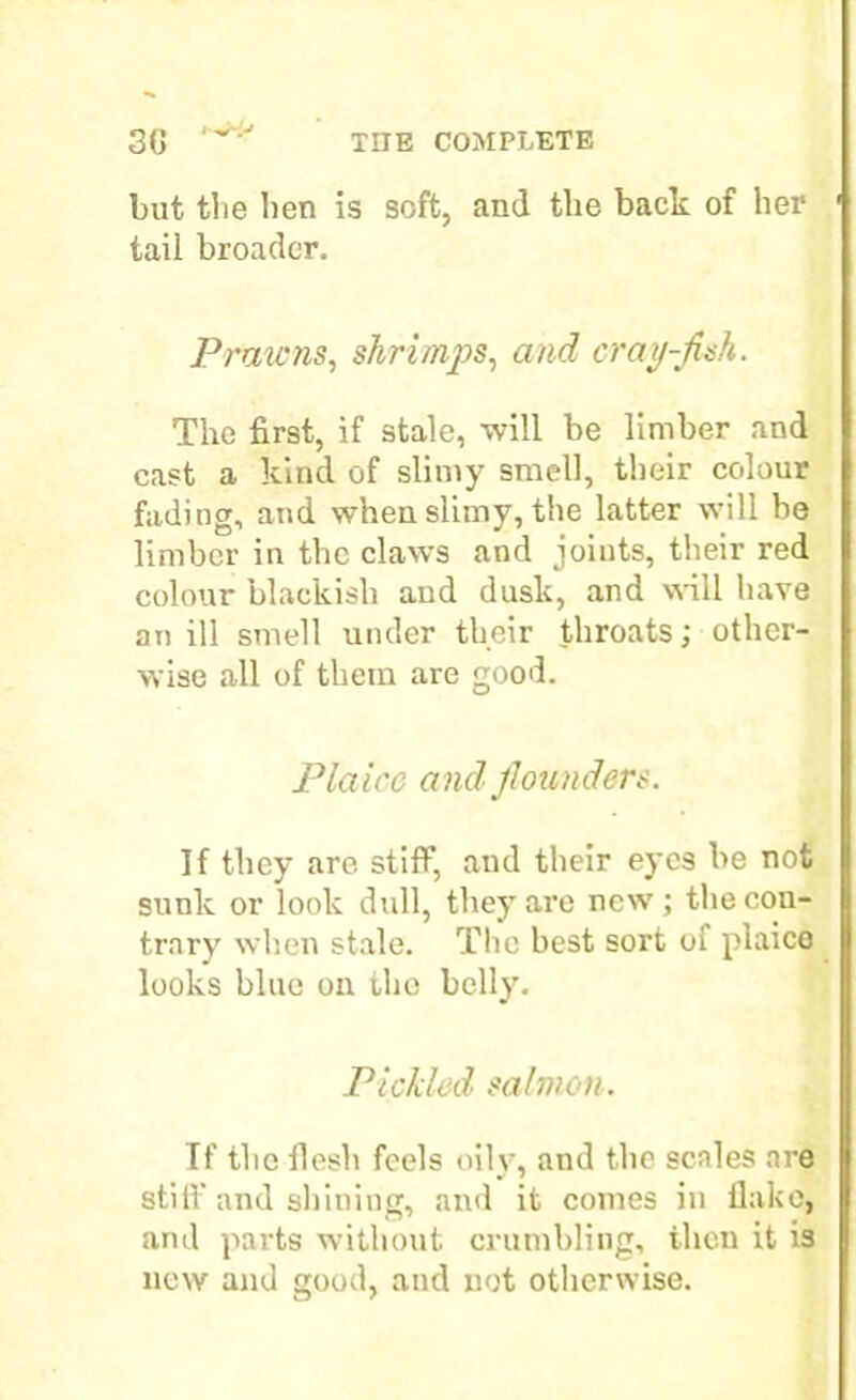 but the ben is soft, and the back of her tail broader. Prawns, shrimps, and crap-fish. The first, if stale, will be limber and cast a kind of slimy smell, their colour fading, and when slimy, the latter will be limber in the claws and joints, their red colour blackish and dusk, and will have an ill smell under their throats; other- wise all of them are good. Plaice and flounders. If they are stiff, and their eyes be not sunk or look dull, they are new; the con- trary when stale. The best sort of plaice looks blue on the belly. Pickled salmon. If the flesh feels oily, and the scales are stiff and shining, and it comes in flake, and parts without crumbling, then it is new and good, and not otherwise.