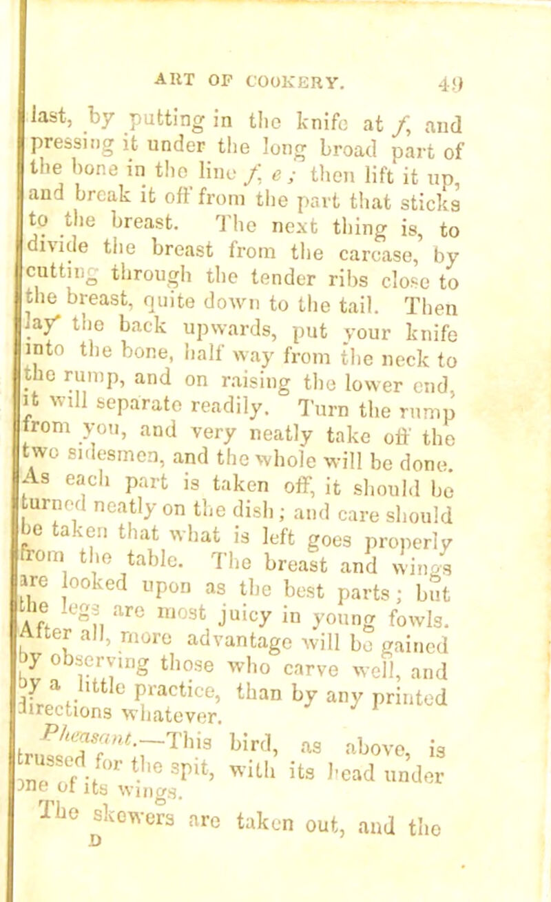 last, by putting in tiio knife at /, and pressing it under the long broad part of the hone in the line f e ; then lift it up, and break it off from the part that sticks to tlie breast. The next thing is, to divide the breast from the carcase, by cutting through the tender ribs close to the breast, quite down to the tail. Then iay' the back upwards, put your knife into the bone, half way from the neck to the rump, and on raising the lower end. it will separate readily. Turn the rump trom you, and very neatly take off the two sidesmen, and the whole will be done As each part is taken off, it should be turned neatly on the dish; and care should be taken that what is left goes properly om the table. The breast and wings ire looked upon as the best parts; but A ff ICgn UrC U10St Jui°y in young fowls. Alter all, more advantage will be gained >} o >.erving those who carve well, and iL\httle Practice, than by any printed irections whatever i™'oJT'“;rTh,s bird> m « “ fd.for tl,e SV*, with its head under ->no or its wings. The skewers are taken out, and the