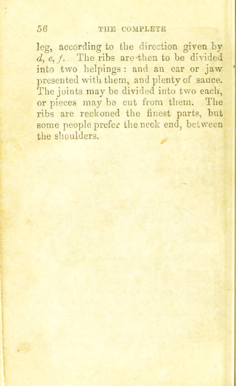 leg, according to the direction given by d, e, /. The ribs are-then to be divided into two helpings : and an ear or jaw presented with them, and plenty of sauce. The joints may be divided into two each, or pieces may be cut from them. The ribs are reckoned the finest parts, but some people prefer the neck end, between the shoulders.