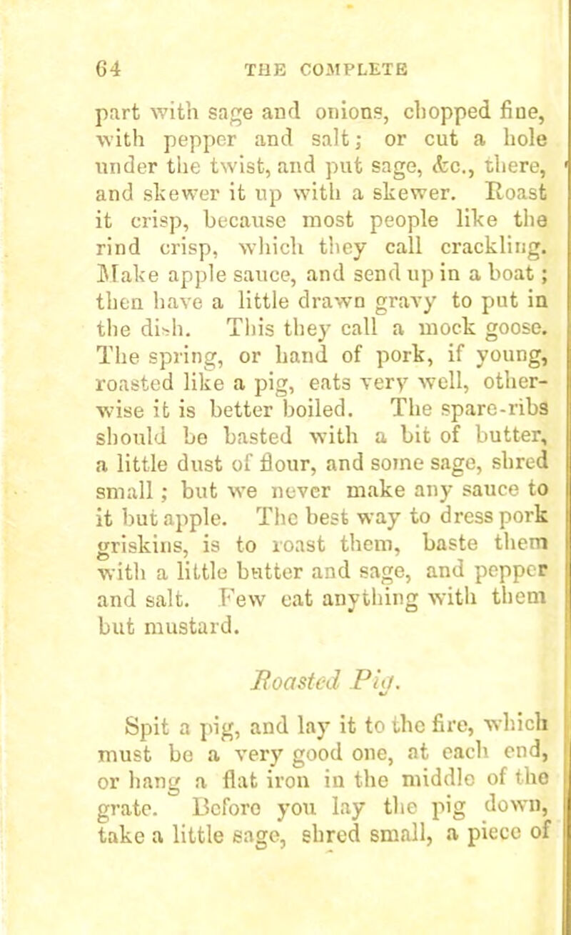 part with sage and onions, chopped fine, with pepper and salt; or cut a hole under the twist, and put sage, (fee., there, and skewer it up with a skewer. Roast it crisp, because most people like the rind crisp, which they call crackling. Make apple sauce, and send up in a boat; then have a little drawn gravy to put in the dish. This they call a mock goose. The spring, or hand of pork, if young, roasted like a pig, eats very well, other- wise it is better boiled. The spare-ribs should be basted with a bit of butter, a little dust of flour, and some sage, shred small ; but we never make any sauce to it but apple. The best way to dress pork griskins, is to roast them, baste them with a little butter and sage, and pepper and salt. Few eat anything with them but mustard. jRoasted Pig. Spit a pig, and lay it to the fire, which must be a very good one, at each end, or hang a flat iron in the middle of the grate. Before you lay the pig down, take a little sage, shred small, a piece of