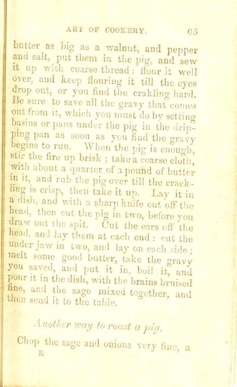 butter as big as a walnut, and pepper ana salt, put them in the pig, and sew it up with coarse thread: flour it well over, aud keep flouring it till the eyes drop out, or you find the cralcling hard, be sure to save all the gravy that”comes out from it, which you must do by setting basins or pans under the pig in the drip- ping pan as soon as you find the wravy begins to run. When the pig is enough, stir the fire up brisk ; take a coarse cloth, with about a quarter of a pound of butter in it, and rub the pig over till the crack- ling is crisp, then take it up. Lay it in a. dish, and with a sharp knife cut, off the hea.i, then cut the pig in two, before you draw out the spit. Cut the ears off the bead, and lay them at each end : cut the under jaw in two, and Jay on each side • melt some good butter, take the gravy you saved, and put it in, boil it, and pour it in the dish, with the brains bruised bne, and the sage mixed together, and then send it to the table. A nother icay to roast a pin. Chop the sage and onions very fine, a