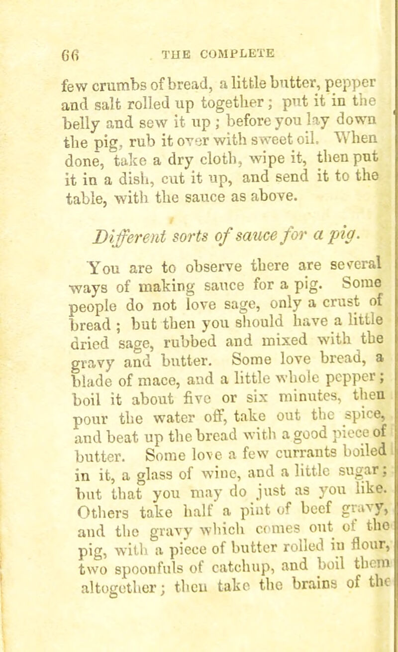 few crumbs of bread, a little butter, pepper and salt rolled up together; put it in the belly and sew it up ; before you lay down the pie. rub it over with sweet oil. When done, take a dry cloth, wipe it, then put it in a dish, cut it up, and send it to the table, with the sauce as above. Different sorts of sauce for a pig. You are to observe there are several ways of making sauce for a pig- Some people do not love sage, only a crust of bread ; but then you should have a little dried sage, rubbed and mixed with the gravy and butter. Some love bread, a blade of mace, and a little whole pepper ; boil it about five or six minutes, then pour the water off, take out the spice, and beat up the bread with a good piece of butter. Some love a few currants boiled in it, a glass of wine, and a little sugar} but that you may do just as you like. Others take half a pint of beef gia'vy, and the gravy which comes out ot the pig, with a piece of butter rolled in flour, two spoonfuls of catchup, and boil them altogether; then take the brains of the