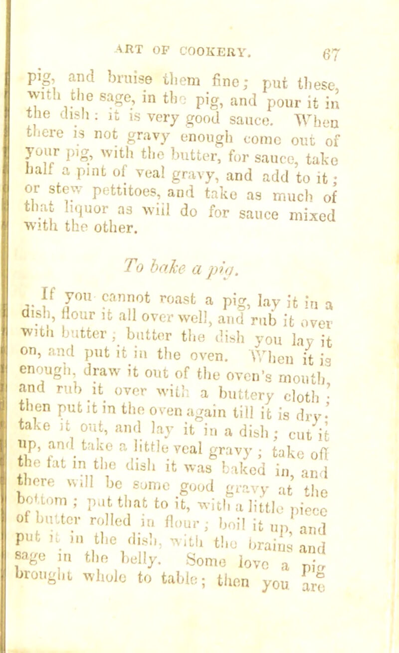 pig, and bruise them fine; put these with the sage, in the pig, and pour it in the dish : it is very good sauce. When there is not gravy enough conic out of your pig, with the butter, for sauce, take hah a pint of veal gravy, and add to it ; or stew pettitoes, and take as much of that liquor as wiil do for sauce mixed with the other. To bake a piq. If you cannot roast a pig, lay it it, a dish, Hour it all over well, and rub it over with butter ; butter the dish you lay it on, and put it in the oven. When it is enough, draw it out of the oven’s mouth and rub it over with a buttery cloth • then put it in the oven again till it is dry' take it out, and lay it in a dish; cut it up, and take a little veal gravy ; take ofl the tat in the dish it was baked in, and there will be some good gravy at the boUom ; put that to it, with a little niece of butter rolled in flour; boil it up and putit in tbe dish, with the bntf£ and sage in the belly. Some love a pi„ brought whole to table; then you are