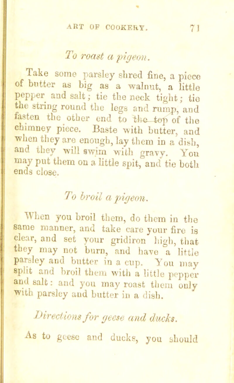 To roast a 'pigeon. Take some parsley shred fine, a piece of butter as big as a walnut, a little pepper and salt; tie the neck tight; tie the string round the legs and rump, and fasten the other end to the-tep of the chimney piece. Baste with butter, and when they arc enough, lay them in a dish, and they will swim with gravy. You may put them on a little spit, and'' tie both ends close. To broil a pigeon. When you broil them, do them in the same manner, and take care your fire is clear, and set your gridiron high, that they may not burn, and have a little parsley and butter in a cup. You may split and broil them with a little pepper and salt: and you may roast them only with parsley and butter in a dish. Directions for geese and ducks. As to geese and ducks, you should