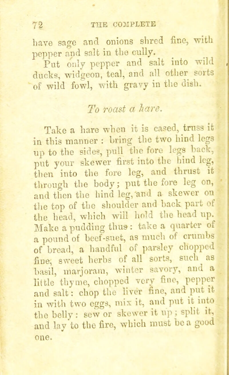 have sage and onions shred fine, with pepper and salt in the cully. Pat only pepper and salt into wild ducks, widgeon, teal, and all other sorts of wild fowl, with gravy in the dish. To roast a hare. Take a hare when it is cased, truss it in this manner : bring the two hind legs up to the sides, pull the fore legs back, put your skewer first into the hind leg, then into the fore leg, and thrust it through the body; put the fore leg on, and then the hind leg, and a skewer on the top of the shoulder and back part of _ the head, which will hold the head up. Make a pudding thus: take a quarter of a pound of beef-suet, as much of crumbs of bread, a handful of parsley chopped . fine, sweet herbs of all sorts, such as basil, marjoram, winter savory, and a little thyme, chopped very fine, pepper and salt: chop the liver fine, and put it- in with two eggs, mix it, and put it into the belly: sew or skewer it up ; split it, and lay to the fire, which must be a good one.