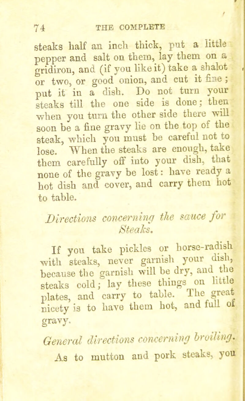 steaks half an inch thick, put a little pepper and salt on them, lay them on a gridiron, and (if you like it) take a shalot or two, or good onion, and cut it fine; put it in a dish. Do not turn your steaks till the one side is done; then when you turn the other side there will soon be a fine gravy lie on the top of the steak, which you must be careful not to lose. When the steaks are enough, take them carefully off into your dish, that none of the gravy be lost: have ready a hot dish and cover, and carry them hot to table. Directions concerning the sauce for Steaks. If you take pickles or horse-radish with steaks, never garnish your dish, because the garnish will be dry, and the steaks cold; lay these things on little plates, and carry to table. The great nicety is to have them hot, and full ot gravy. General directions concerning broiling. As to mutton and pork steaks, you