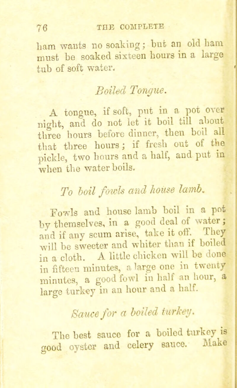 ham wants no soaking; but an old ham must be soaked sixteen hours in a large tub of soft water. Boiled Tongue. A tongue, if soft, put in a pot over night, and do not let it boil till about three hours before dinner, then boil all that three hours; if fresh out of the pickle, two hours and a half, and put in when the water boils. To boil fowls and house lamb. Fowls and house lamb boil in a pot by themselves, in a good deal of water; and if any scum arise, take it off. They will be sweeter and whiter than if boiled in a cloth. A little chicken will be done in fifteen minutes, a large one in twenty minutes, a good fowl in half an hour, a large turkey in an hour and a half. Sauce for a boiled turkey. The best sauce for a boiled turkey is .rood oyster and celery sauce. Make to •