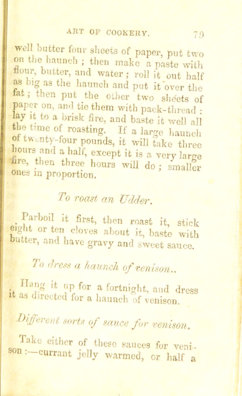 well outter four sheet3 of paper, put two on the haunch ; then make a paste with Hour, butter, and water; roll it out half as big as the haunch and put it over the rat; then put the other two sheets of paper on, and tie them with pack-thread : iay it to a brisk fire, and baste it well all the time of roasting. If a large haunch , twenty-four pounds, it will take three hours and a half, except it is a very large ire, then three hours will do; smaller ones in proportion. To roast an Udder. . ffrb()l1 1<: then roast it, stick eight or ten cloves about it, baste with butter, and have gravy and sweet sauce. To dress a haunch of venison.. Hang it up for a fortnight, and dress it as directed for a haunch of venison, different sorts of sauce for venison. lake either of these sauces for veni- • currant jelly warmed, or half a