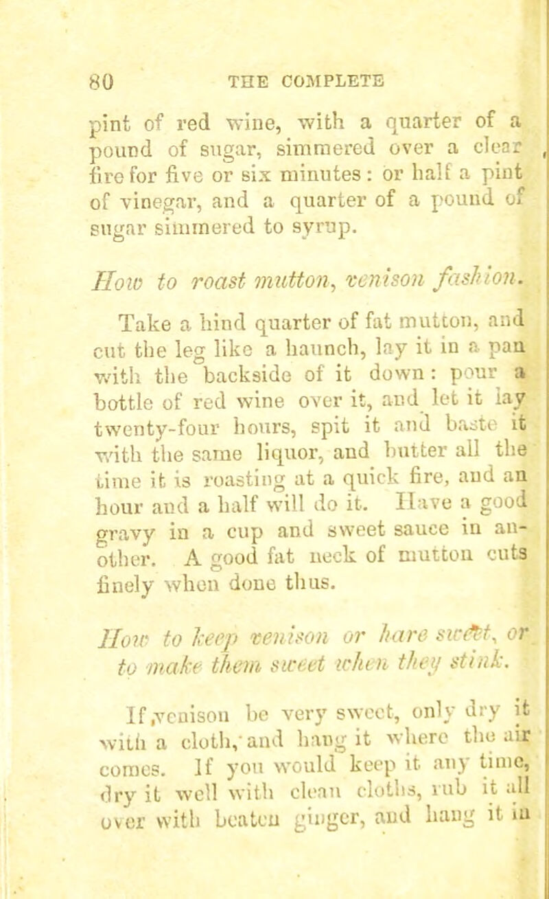 pint of red wine, with a quarter of a pound of sugar, simmered over a clear , fire for five or six minutes: or half a pint of vinegar, and a quarter of a pound of sugar simmered to syrup. How to roast mutton, venison fashion. Take a hind quarter of fat mutton, and cut the leg like a haunch, lay it in a pan with the backside of it down : pour a bottle of red wine over it, and let it lay twenty-four hours, spit it and baste it with the same liquor, and butter all the time it is roasting at a quick fire, and an hour aud a half will do it. Have a good gravy in a cup and sweet sauce in an- other. A good fat neck of mutton cut3 finely when done thus. Jloir to keep venison or hare sic&t, or to make them sweet when they stink. ■ If .venison be very sweet, only dry it with a cloth,-and hang it where the air comes. If you would keep it any time, dry it well with clean cloths, rub it all over with beaten ginger, and hang it in