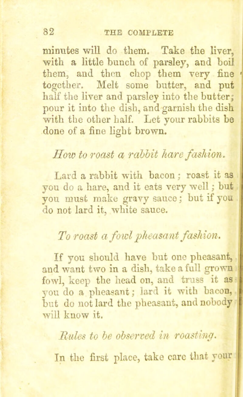 minutes will do tliem. Take the liver, with a little bunch of parsley, and boil them, and then chop them very fine together. Melt some butter, and put half the liver and parsley into the butter; pour it into the dish, and garnish the dish with the other half. Let your rabbits be done of a fine light brown. How to roast a rabbit hare fashion. Lard a rabbit with bacon ; roast it as you do a hare, and it eats very well; but you must make gravy sauce; but if you do not lard it, white sauce. To roast a fowl pheasant fashion. If you should have but one pheasant, and want two in a dish, take a full grown fowl, keep the head on, and truss it as you do a pheasant; lard it ■with bacon, but do not lard the pheasant, and nobody will know it. Rules to be observed in roasting. In the first place, take care that your