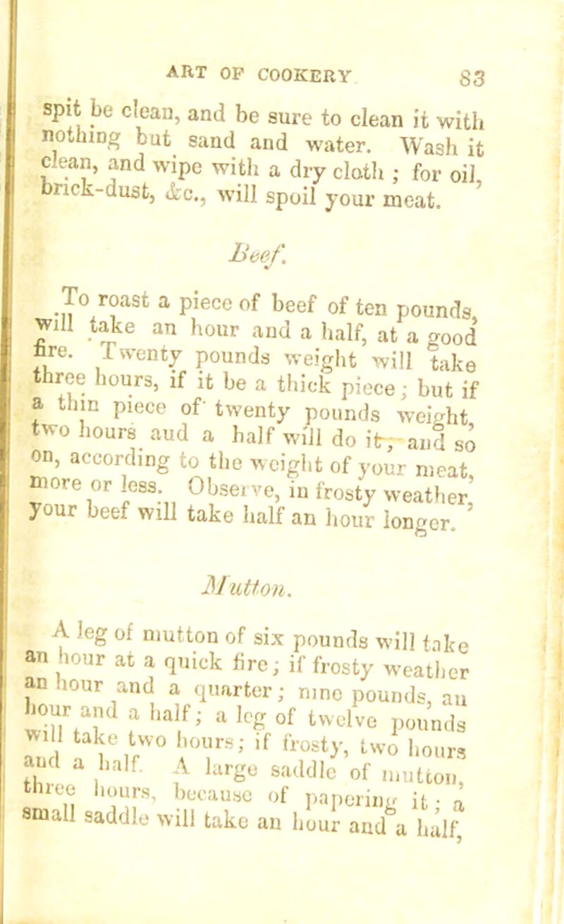 spit be clean, and be sure to clean it with nothing but sand and water. Wash it clean, and wipe with a dry cloth ; for oil, nck-dust, dec., will spoil your meat. Beef. To roast a piece of beef of ten pounds, will take an hour and a half, at a good tore. 1 wenty pounds weight will take three hours, if it be a thick piece; but if a thin piece of twenty pounds weight two hours aud a half will do itr; and so on, according to the weight of your meat, more or less. Obsei ve, in frosty weather your beef will take half an hour longer, ’ Mutton. A leg of mutton of six pounds will take an hour at a quick lire; if frosty weathei an hour and a quarter; nine pounds, an Lour and a half; a leg of twelve pounds r, r ,fW0 (r; if frost>’ Uvo hours and a half A large saddle of mutton, thiee hours, because of papering it • a small saddle will take an hour and a half;