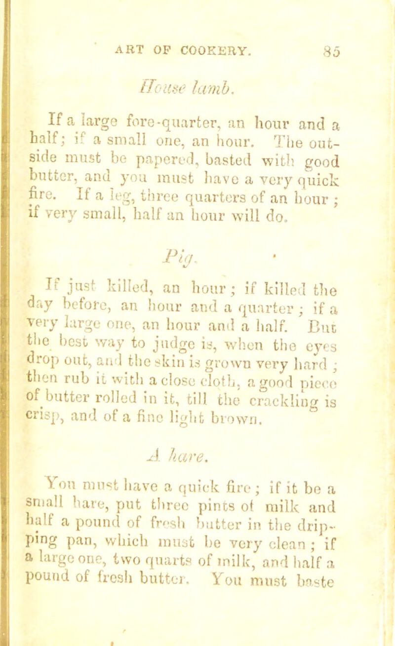 House lamb. If a large fore-quarter, an hour and a half; i? a small one, an hour. The out- side must be papered, basted with good butter, and you must have a very quick fire. If a leg, three quarters of an hour ; if very small, half an hour will do. It just killed, an hour; if killed the day before, an hour and a quarter ; if a very large one, an hour and a half. But the best way to judge is, when the eyes drop out, and the skin is grown very hard ; then rub it with a close cloth, a good piece of butter rolled in it, till the crackling is crisp, and of a fine light brown. A hare. Ton must have a quick fire ; if it be a small bare, put three pints ot milk and halt a pound of fresh butter in the drip- ping pan, which must be very clean ; if a large one, two quarts of milk, and half a pound of fresh butter. You must baste