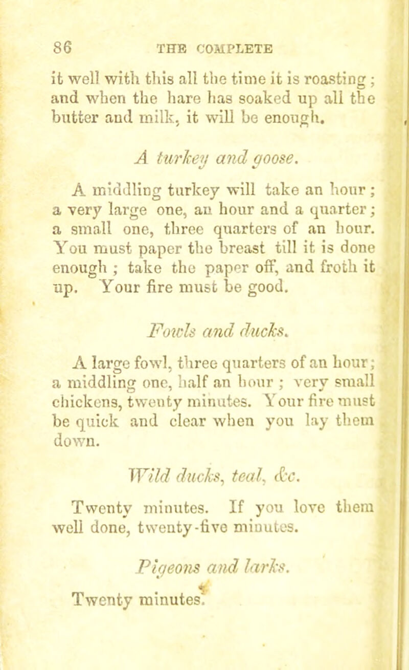 it well with this all the time it is roasting ; and when the hare has soaked up all the butter and milk, it will be enough. A turkey and qoose. •J •/ A middling turkey will take an hour ; a very large one, an hour and a quarter; a small one, three quarters of an hour. You must paper the breast till it is done enough ; take the paper off, and froth it up. Your fire must be good. Fowls and ducks. A large fowl, three quarters of an hour; a middling one, half an hour ; very small chickens, twenty minutes. Your fire must be quick and clear when you lay them down. Wild ducks, teal, &c. Twenty minutes. If you love them well done, twenty-live minutes. Pic/eons and larks. Twenty minutes.