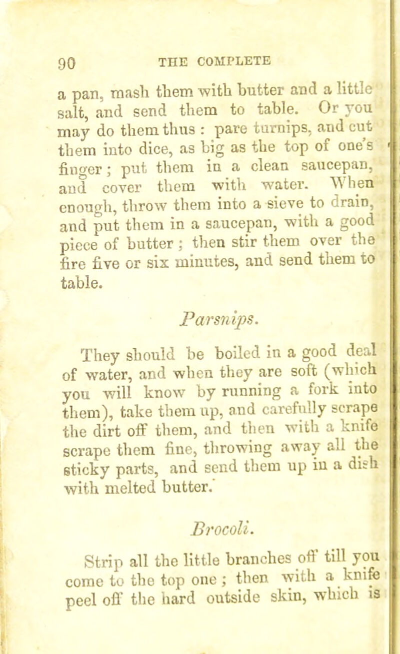 a pan, mash them with butter and a little salt, and send them to table. Or you may do them thus : pare turnips, and cut them into dice, as big as the top of one’s finder; put them in a clean saucepan, and cover them with water. When enough, throw them into a sieve to <!rain, and put them in a saucepan, with a good piece of butter; then stir them over the fire five or six minutes, and send them to table. Parsnips. They should be boiled in a good deal of water, and when they are sott (which you will know7 by running a fork into them), take them up, and carefully scrape the dirt off them, and then with a unite scrape them fine, throwing away all the 6ticky parts, and send them up in a dish with melted butter. Brocoli. Strip all the little branches off till you come to the top one ; then with a knife peel off the hard outside skin, which is