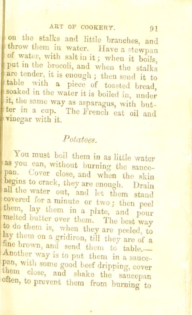 on the stalks and little branches, and throw them iu water. Have a stewpan of water, with salt in it; when it boils put in the brocoli, and when the stalks are tender, it is enough ; then send it to table with a piece of toasted bread, soaked in the water it is boiled in, under it, the same way as asparagus, with blit- ter in a cup. The French eat oil and vinegar with it. Potatoes. \ on must boil them in as little water as you can, without burning the sauce- pan. l over close, and when the skin begins to crack, they are enough. Drain all the water out, and let them stand covered ,or a minute or two; then peel them lay them J„ a pIate, and /our melted butter over them. The best way to do them is, when they are peeled, to Jay them on a gridiron, till they are of a line brown, and send them to table Another way is to put them in a sauce- pan, with some good beef dripping, cover r,Cln c ose» and shake the saucepan otten, to prevent them from burning to