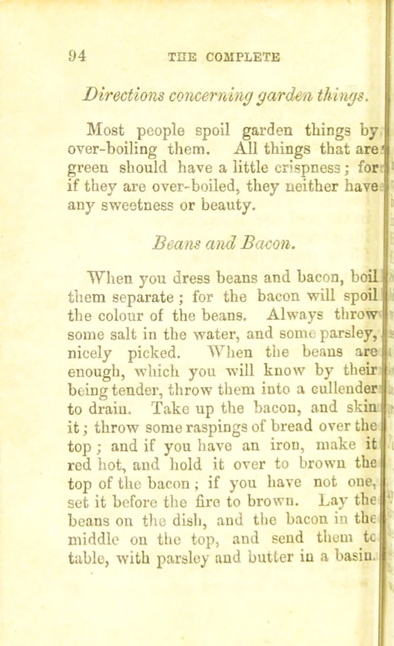 Directions concerning garden things. Most people spoil garden tilings by over-boiling them. All things that are' green should have a little crispness; for if they are over-boiled, they neither have any sweetness or beauty. Beans and Bacon. When you dress beans and bacon, boil them separate ; for the bacon will spoil the colour of the beans. Always throw some salt in the water, and some parsley, - nicely picked. When the beans are : enough, which you will know by their being tender, throw them into a cullender to drain. Take up the bacon, and skin it; throw some raspings of bread over the top; and if you have an iron, make it t red hot, and hold it over to brown the top of the bacon; if you have not one, set it before the fire to brown. Lay the beans on the dish, and the bacon in the middle on the top, and send them to table, with parsley and butter in a basin.