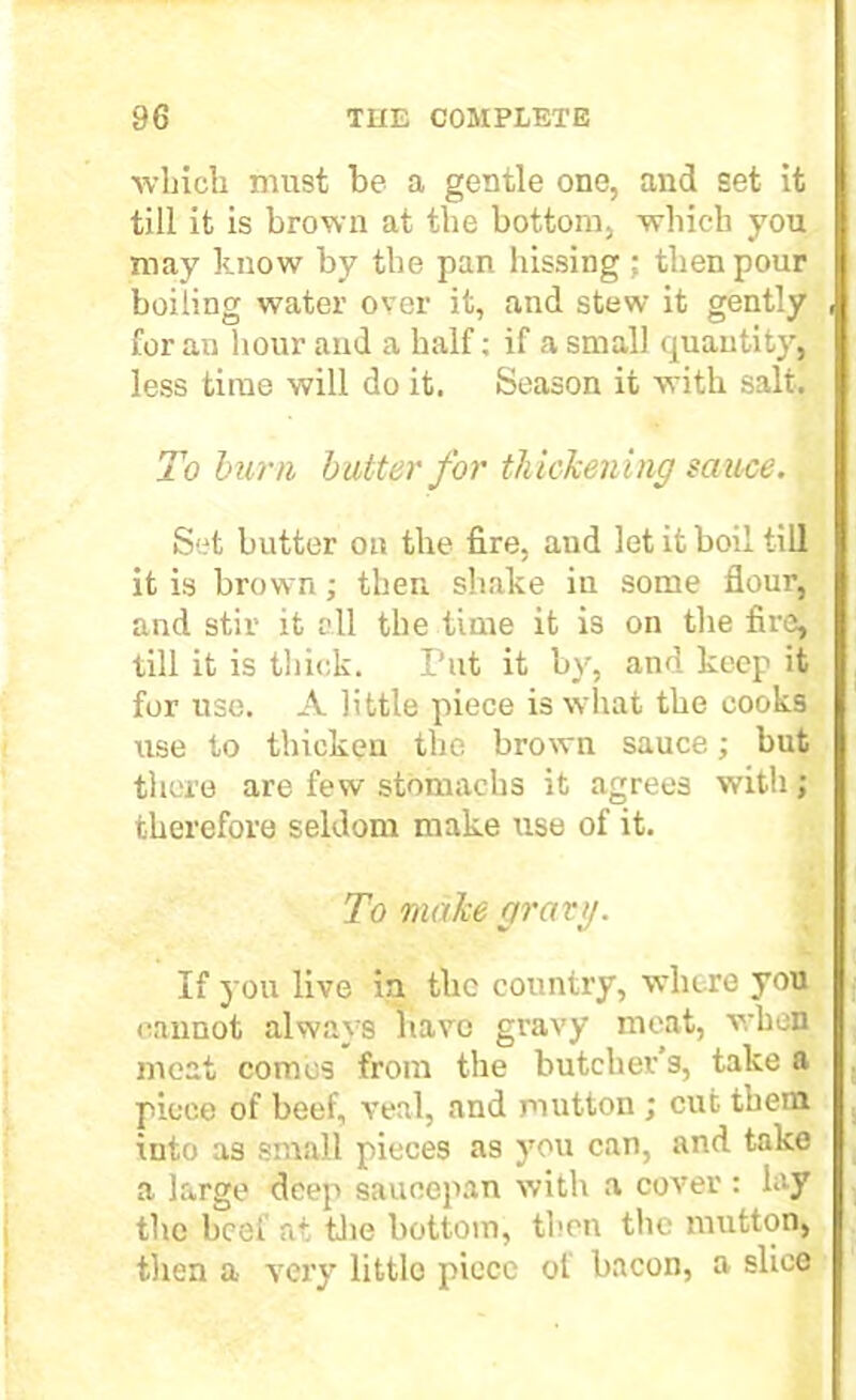 which must he a gentle one, and set it till it is brown at the bottom, which you may know by the pan hissing ; then pour boiling water over it, and stew it gently for an hour and a half; if a small quantity, less time will do it. Season it with salt. To burn butter for thickening sauce. Set butter on the fire, and let it boil till it is brown; then shake in some flour, and stir it o.ll the time it is on the fire, till it is thick. Put it by, and keep it for use. A little piece is what the cooks use to thicken the brown sauce; but there are few stomachs it agrees with; therefore seldom make use of it. To make gravy. If you live in the country, where you cannot always have gravy meat, when meat comes from the butcher’s, take a piece of beef, veal, and mutton ; cut them into as small pieces as you can, and take a large deep saucepan with a cover ; lay the beef at the bottom, then the mutton, then a very little piece of bacon, a slice