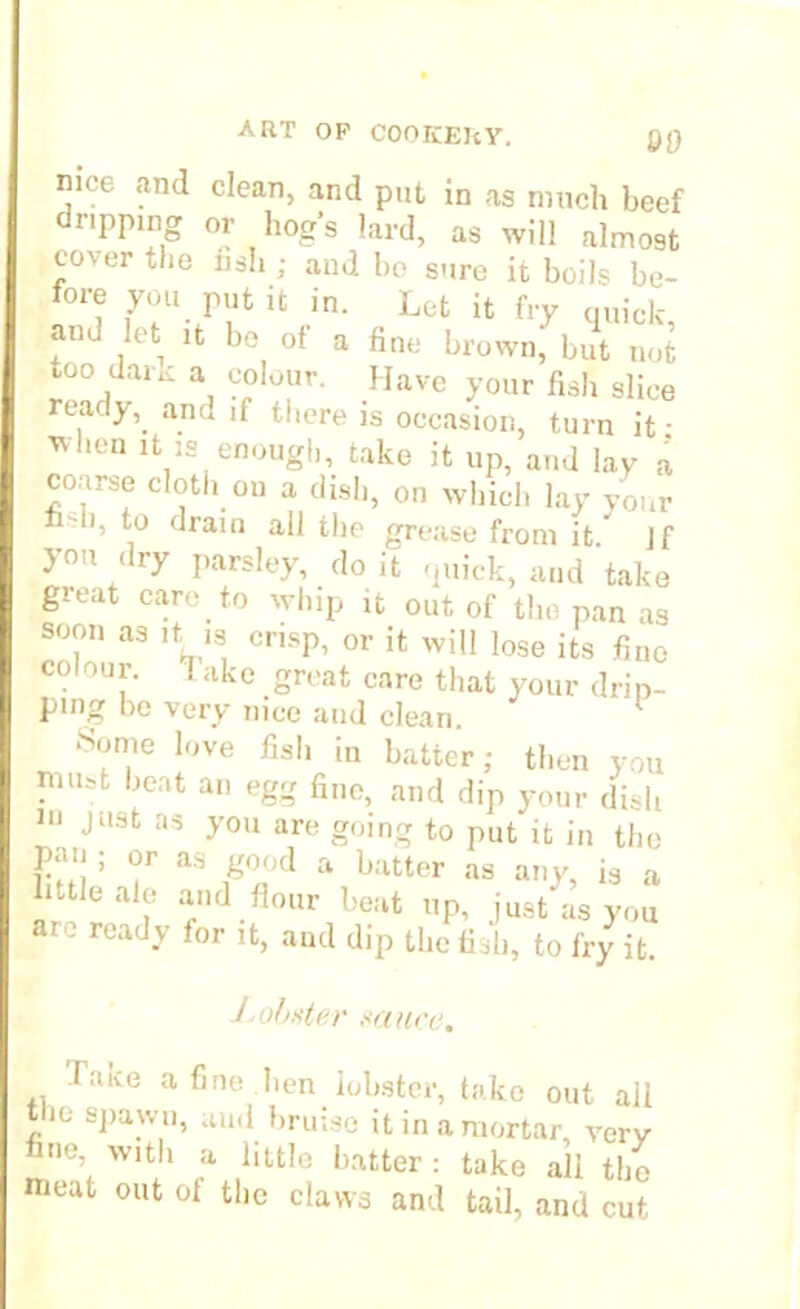 SO nice and clean, and put in as much beef dripping or hog’s lard, as will almost cover the nsh ; and bo sure it boils be- fore you put it in. Let it fry quick, and let it be of a fine brown, but not too dark a colour. Have your fish slice ready, and if there is occasion, turn it • ^hen lfc 13 enough, take it up, and lay a coarse cloth on a dish, on which lay your *° drain all the grease from it” Jf you dry parsley, doit quick, and take great care to whip it out of the pan as soon as it is crisp, or it will lose its fine colour, rake groat care that your drip- ping bo very nice and clean. Some love fish in batter; then you niu.t bent an egg fine, and dip your dish in just as you are going to put it in the pan ; or as good a hatter as any, is a little ale and flour beat up, just as you ' reacly for lfc> and dip the fish, to fry it. Lobster sauce. laive a fine ben lobster, take out all the spawn, aud bruise it in a mortar, verv me, with a little hatter : take all the meat out of the claws and tail, and cut