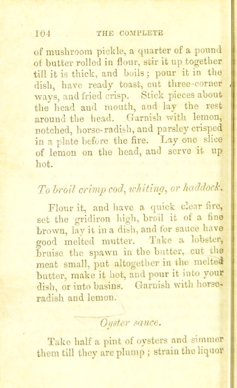 of mushroom pickle, a quarter of a pound ot butter rolled in flour, stir it up together till it is thick, and boils; pour it in the dish, have ready toast, cut three-corner ways, and fried crisp. Stick pieces about the head aud mouth, and lay the rest around the bead. Garnish with lemon, notched, horse-radish, and parsley crisped in a plate before the fire. Lay one slice of lemon on the head, and serve it up hot. To hr oil crimp cod, ickiting, or haddock. Flour it, and have a quick clear fire, set the gridiron high, broil it ot a tine brown, lay it in a dish, and tor sauce have good melted mutter. Take a lobster, bruise the spawn in the butter, cut the meat small, put altogether in the melted butter, make it hot, and pour it into your dish, or into basins. Garnish with horse- radish and lemon. Oyster sauce. Take half a pint of oysters and simmer them till they are plump ; strain the liquor