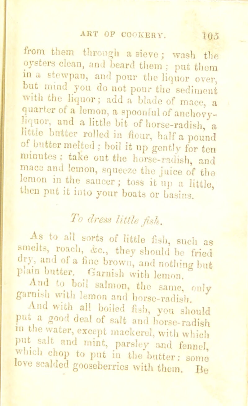 from them through a 9ieve; wash the oysters clean, and beard them ; put them in a stewpai), and pour the liquor over, but mind you do not pour the sediment with the liquor; add a blade of mace, a quarter of a lemon, a spoonful of anchovy- -iquor, and a little bit of horse-radish a little butter rolled in flour, half a pound of butter melted ; boil it up gently for ten minutes : take out the horse-radish, and mace and lemon, squeeze the juice of the lemon m the saucer; toss it up a little, then put it into your boats or basins. To dreas little fish. A.3 to a!1 Sl)rts of little fish, such as -•mu'it-, roach, ic., they should be fried ojy, and of a fine brown, and nothing lmt piain butter. . Garnish with lemon. ° .,1 to. boiI salmon, the same, only garnish with lemon and horse-radish. And with all boiled fish, you should PV ( eil^ °f salt and horse-radish 111 tho 7ater> except mackerel, with which jmt salt and mint, parsley and fennel, wind, chop to put in the butter: somo love scalded gooseberries with them. Be