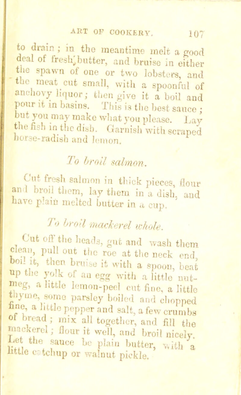 to drain; in the meantime melt a good deal of fresh^butter, and bruise in either tl.e spawn of one or two lobsters, and the meat cut small, with a spoonful of anchovy liquor; then give it aboil and pour it in basins. This is the best sauce • but you may make what vou please. Lay the fish in the disb. Garnish with scraped horse-radish and lemon. To broil salmon. Cu. tresh salmon in thick pieces, flour an I broil them, lay them in a dish, and have p.am melted butter in cup. Jo broil mackerel whole. Cut oil the heads, gut and wash them clean, pull out the roe at the neck end bod it, then bruise it with a spoon, beat Up the yolk of au egg with a little nut- meg, a little lemon-peel out fine, a little thyme, some parsley boiled and chopped fane, a li ttle pepper and salt, a few crumbs Of bread ; mix all together, and fill the mackerel; flour it well, and broil nicely, hot the sauce be plain butter, with a mtie catchup or walnut pickle.