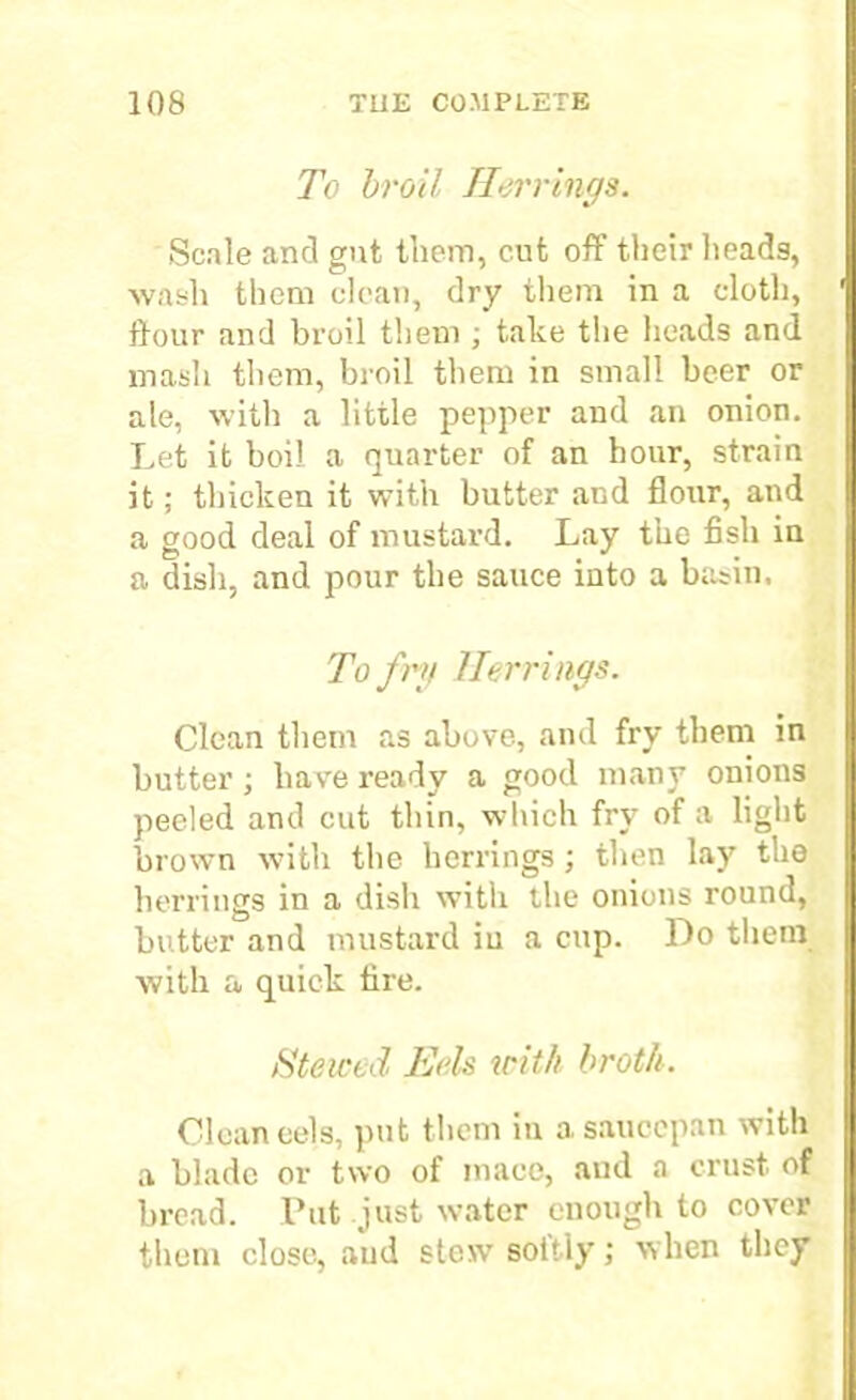 To broil Herrings. Scale and gut them, cut off their heads, wash them clean, dry them in a cloth, flour and broil them ; take the heads and masli them, broil them in small beer or ale, with a little pepper and an onion. Let it boil a quarter of an hour, strain it; thicken it with butter and flour, and a good deal of mustard. Lay the fish in a dish, and pour the sauce into a basin. To fry Herrings. Clean them as above, and fry them in butter; have ready a good many onions peeled and cut thin, which fry of a light brown with the herrings; then lay the herrings in a dish with the onions round, butter and mustard iu a cup. Do them with a quick tire. Stewed Eels with broth. Clean eels, put them in a saucepan with a blade or two of mace, and a crust of bread. Put just water enough to cover them close, and stew soitly; when they