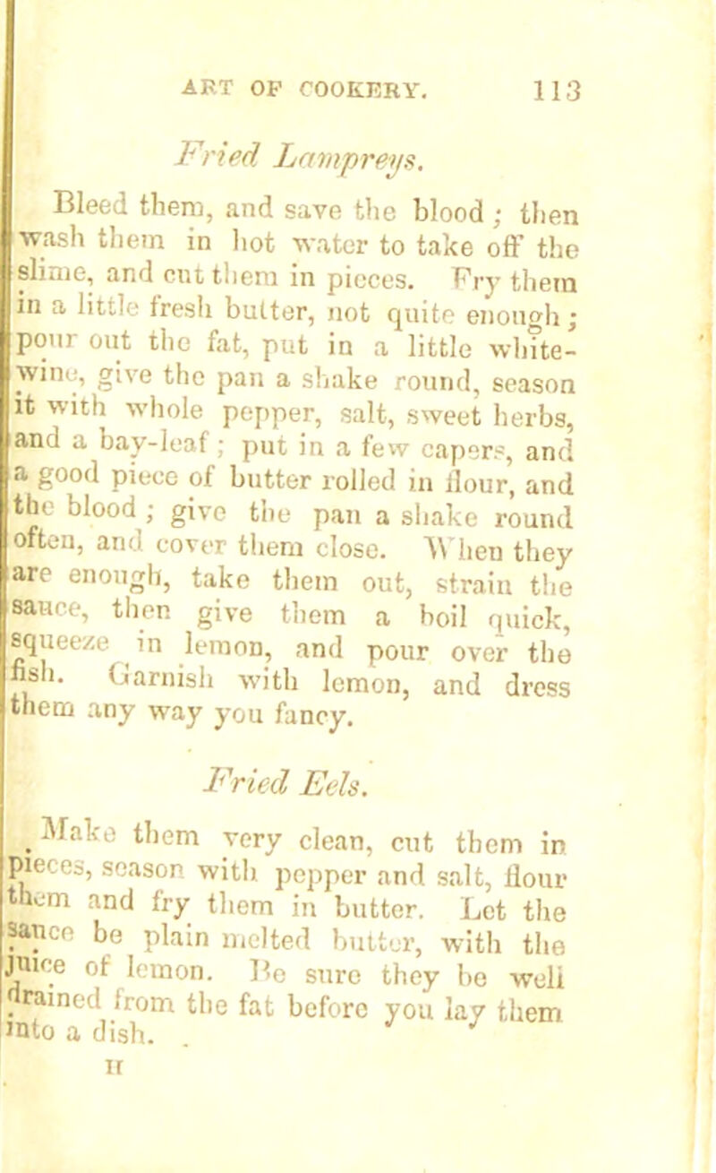 Fried Lampreys. Bleed them, and save the blood ; then wash them in hot water to take off the slime, and cut tlicro in pieces. Fry them in a little fresli butter, not quite enough; pour out the fat, put in a little wlnte- wine, give the pan a shake round, season it with whole pepper, salt, sweet herbs, and a bay-leaf; put in a few capers, and a good piece of butter rolled in ilour, and the blood ; give the pan a shake round often, and cover them close. When they are enough, take them out, strain the sauce, then give them a boil quick, squeeze in lemon, and pour over the nsh. Garnish with lemon, and dress them any way you fancy. Fried Eels. . them very clean, cut them in jMeces, season with pepper and salt, Ilour them and fry them in butter. Let the sauce be plain melted butter, with the juice of lemon. Be sure they be well . raine(t horn the fat before you lay them into a dish. . ir