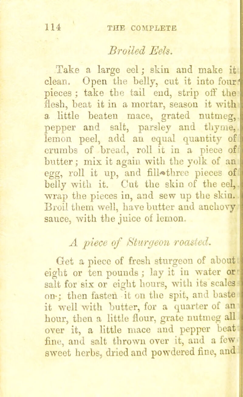 Broiled Eels. Take a large eel; skin and make it clean. Open the belly, cut it into four pieces ; take the tail end, strip off the flesh, beat it in a mortar, season it with a little beaten mace, grated nutmeg, pepper and salt, parsley and thyme, lemon peel, add an equal quantity of crumbs of bread, roll it in a piece of butter; mix it again with the yolk of an egg, roll it up, and filh*tliree pieces of belly with it. Cut the skin of the eel,, wrap the pieces in, and sew up the skin. Broil them well, have butter and anchovy sauce, with the juice of lemon. A piece of Sturgeon roasted. Get a piece of fresh sturgeon of about eight or ten pounds; lay it in water or salt for six or eight hours, with its scales on-; then fasten it on the spit, and baste it well with butter, for a quarter of an hour, then a little flour, grate nutmeg all over it, a little mace and pepper beat fine, and salt thrown over it, and a few sweet herbs, dried and powdered fine, and