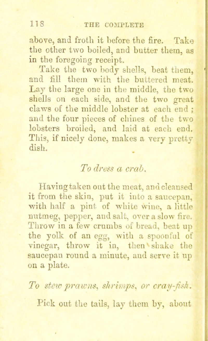 above, and froth it before the fire. Take the other two boiled, and butter them, as in the foregoing receipt. Take the two body shells, beat tliem, and fill them with the buttered meat. Lay the large one in the middle, the two shells on each side, and the two great claw's of the middle lobster at each end ; and the four pieces of chines of the two lobsters broiled, and laid at each end. This, if nicely done, makes a very pretty dish. To dress a crab. Havingtaken out the meat, and cleansed it from the skin, put it into a saucepan, with half a pint of white wine, a little nutmeg, pepper, and salt, over a slow fire. Throw in a few crumbs of bread, beat up the yolk of an egg, with a spoonful of vinegar, throw it in, thenv shake the saucepan round a minute, aud serve it up on a plate. To star promts, shrimps, or cray-fish. Pick out the tails, lay them by, about