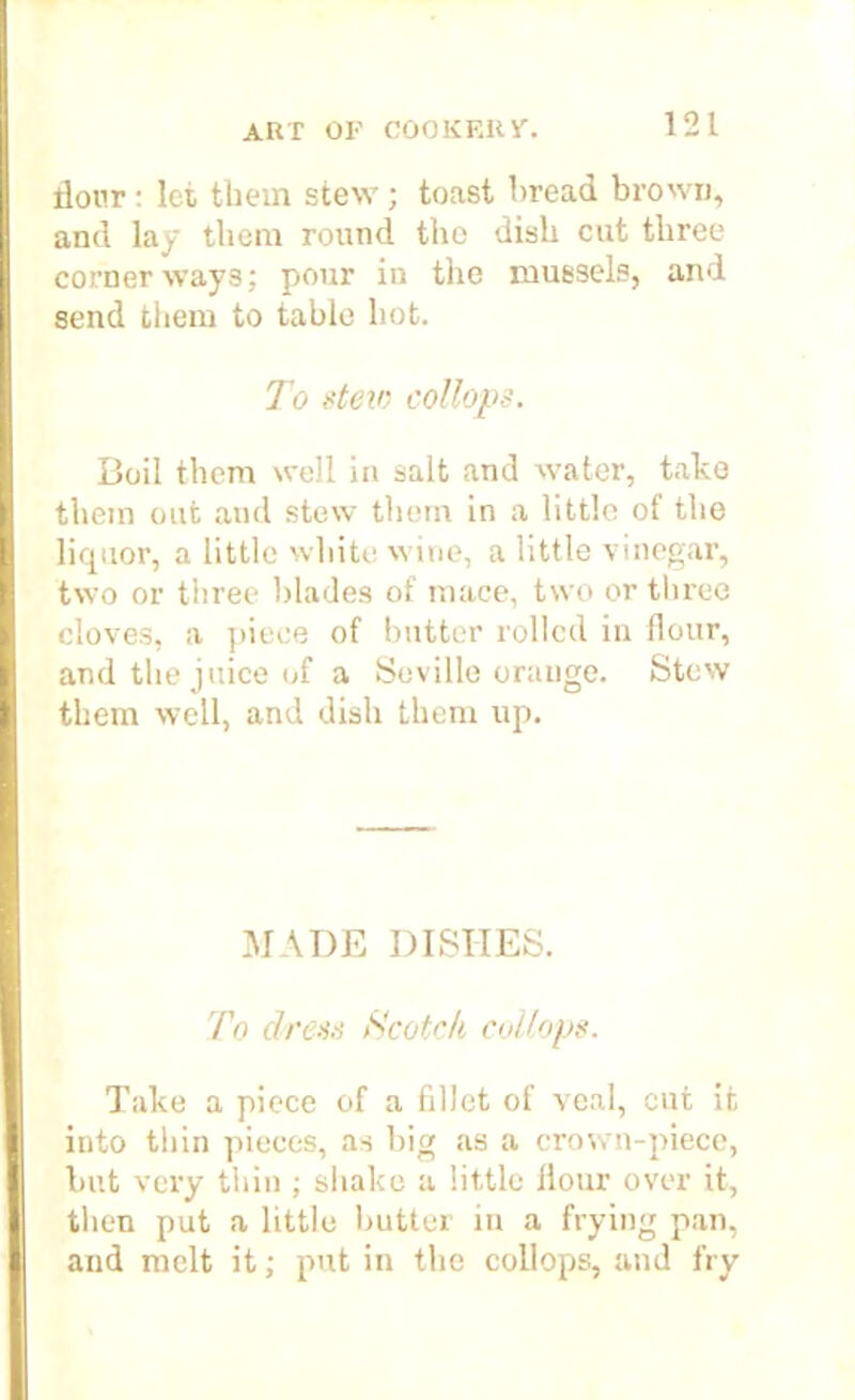 dour: let them stew; toast bread brown, and lay them round the dish cut three corner ways; pour in the mussels, and send them to table hot. To stew cottops. Boil them well in salt and water, take them out and stew them in a little of the liquor, a little white wine, a little vinegar, two or three blades of mace, two or three cloves, a piece of butter rolled in flour, and the juice of a Seville orange. Stew them well, and dish them up. MADE DISHES. To dress Scotch collops. Take a piece of a fillet of veal, cut it into thin pieces, as big as a crown-piece, but very thin ; shake a little Hour over it, then put a little butter in a frying pan, and melt it; put in the collops, and fry