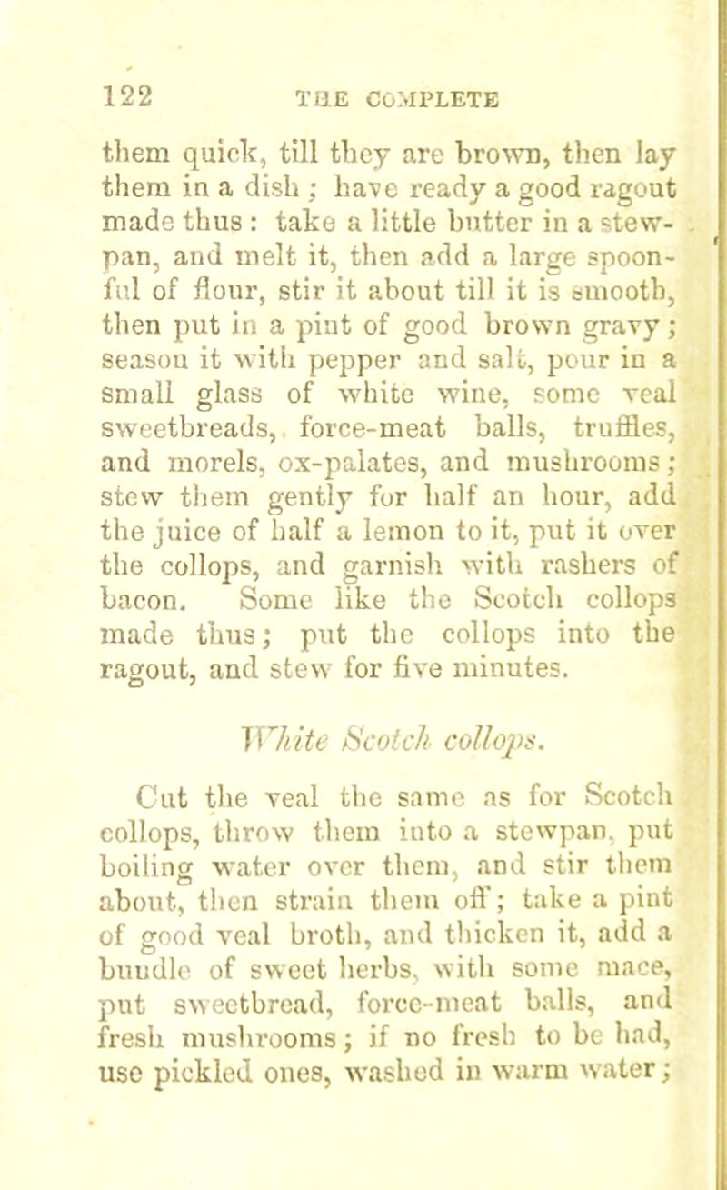 them quick, till they are brown, then lay them in a dish ; have ready a good ragout made thus : take a little butter in a stew- pan, and melt it, then add a large spoon- ful of flour, stir it about till it is smooth, then put in a pint of good brown gravy; season it with pepper and salt, pour in a small glass of white wine, some Teal sweetbreads, force-meat balls, truffles, and morels, ox-palates, and mushrooms; stew them gently for half an hour, add the juice of half a lemon to it, put it over the collops, and garnish with rashers of bacon. Some like the Scotch collops made thus; put the collops into the ragout, and stew for five minutes. White Scotch collops. Cut the veal the same as for Scotch collops, throw them into a stewpan, put boiling water over them, and stir them about, then strain them off; take a pint of good veal broth, and thicken it, add a buudlc of sweet herbs, with some mace, put sweetbread, force-meat balls, and fresh mushrooms; if no fresh to be had, use pickled ones, washed in warm water;