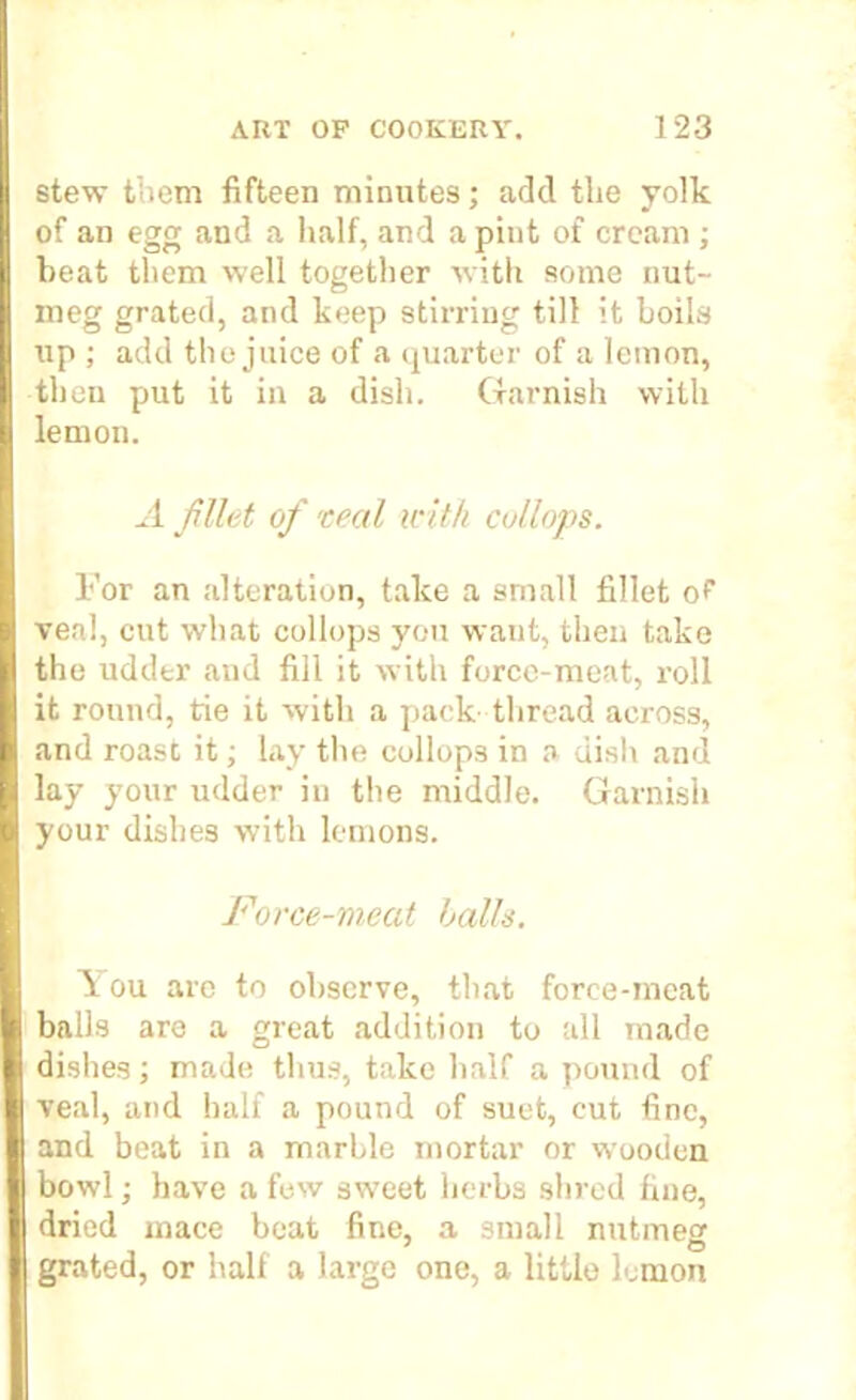 stew them fifteen minutes; add the yolk of an egg and a half, and a pint of cream ; heat them well together with some nut- meg grated, and keep stirring till it boils up ; add the juice of a quarter of a lemon, then put it in a dish. Garnish with lemon. A filet of real -with collops. For an alteration, take a small fillet of veal, cut what collops you want, then take the udder and fill it with force-meat, roll it round, tie it with a pack thread across, and roast it; lay the collops in a dish and lay your udder in the middle. Garnish your dishes with lemons. Force-meat balls. Y ou are to observe, that force-meat balls are a gi’eat addition to all made dishes; made thus, take half a pound of veal, and half a pound of suet, cut fine, and beat in a marble mortar or wooden bowl; have a few sweet herbs shred fine, dried mace beat fine, a small nutmeg grated, or half a large one, a little lemon