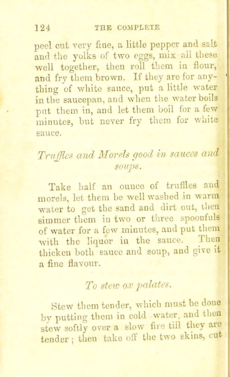 peel cut very fine, a little pepper and salt and the yolks of two eggs, mix all these well together, then roll them in flour, and fry them browD. If they are for any- thing of white sauce, put a little water in the saucepan, and when the water boils put them in, and let them boil for a few minutes, but never fry them for white sauce. Truffle* and Morris good in sauces and soups. Take half an ounco of truffles and morels, let them be well washed in warm water to get the sand and dirt out, then simmer them iu two or three spoonfuls of water for a few minutes, and put them with the liquor in the sauce. Then thicken both sauce and soup, and give it a fine flavour. To stew o.v palates. Stew them tender, which must be done bv putting them in cold water, and then stew softly over a slow fire till they are tender; then take oil the two skins, cut