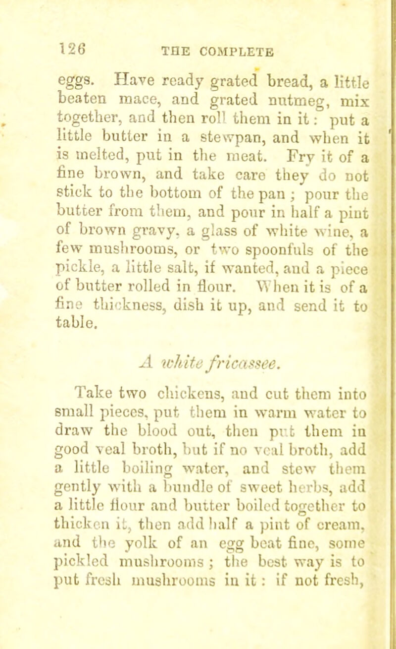 eggs. Have ready grated bread, a little beaten mace, and grated nutmeg, mix together, and then roll them in it: put a little butter iu a stewpan, and when it is melted, put in the meat. Fry it of a fine brown, and take care they do not stick to the bottom of the pan ; pour the butter from them, and pour in half a pint of brown gravy, a glass of white wine, a few' mushrooms, or two spoonfuls of the pickle, a little salt, if wanted, aud a piece of butter rolled in flour. When it is of a fine thickness, dish it up, and send it to table. A white fricassee. Take two chickens, aud cut them into small pieces, put them in warm water to draw the blood out, then put them in good veal broth, but if no veal broth, add a little boiling water, and stew them gently w ith a bundle of sweet herbs, add a little flour and butter boiled together to thicken it, then add half a pint of cream, and the yolk of an egg beat fine, some pickled mushrooms ; the best way is to put fresh mushrooms in it: if not fresh,