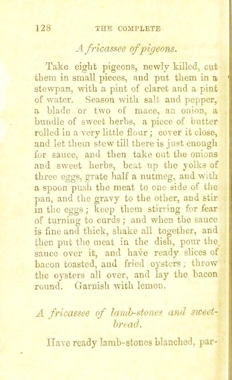 A fricassee of pigeons. Take eight pigeons, newly killed, cut them in small pieces, and put them in a stewpan, with a pint of claret and a pint of water. Season with salt and pepper, a blade or two of mace, an onion, a bundle of sweet herbs, a piece of butter rolled in a very little flour; cover it close, and let them stew till there is just enough for sauce, and then take out the onions and sweet herbs, heat up the yolks of three eggs, grate half a nutmeg, and with a spoon push the meat to one side of the pan, and the gravy to the other, aud stir in the eggs; keep them stirring for fear of turning to curds; and when the sauce is fine and thick, shake all together, and then put the meat in the dish, pour the, sauce over it, and have ready slices of bacon toasted, and fried oysters, throw the oysters all over, and lay the bacon round. Garnish with lemon. A fricassee of iamb-stones and siceet- bread. Have ready lamb-stones blanched, par-