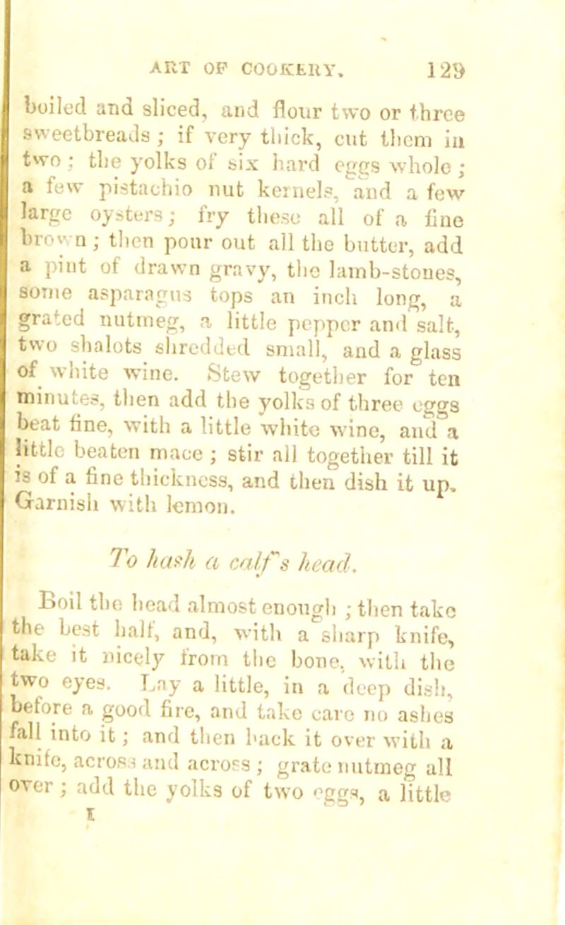 boiled and sliced, and flour two or three sweetbreads ; if very thick, cut them in two ; the yolks ot six hard eggs whole ; a few pistachio nut kernels, and a few large oysters; fry these all of a lino brown ; then pour out all the butter, add a pint of drawn gravy, tho lainb-stoues, some asparagus tops an inch long, a grated nutmeg, a little pepper and salt, two shalots shredded small, and a glass of white wine. Stew together for ten minui.es, then add the yolks of three eggs beat fine, with a little white wine, and a little beaten mace; stir all together till it is of a fine thickness, and then dish it up. Garnish with lemon. To hash a calf's head. Boil the head almost enough ; then take the best bait, and, with a sharp knife, take it nicely from the bone, with the two eyes. Lay a little, in a deep dish, before a good fire, and take care no ashes fall into it; and then hack it over with a knife, across and across ; grate nutmeg all over; add the yolks of two <’ggs, a little l