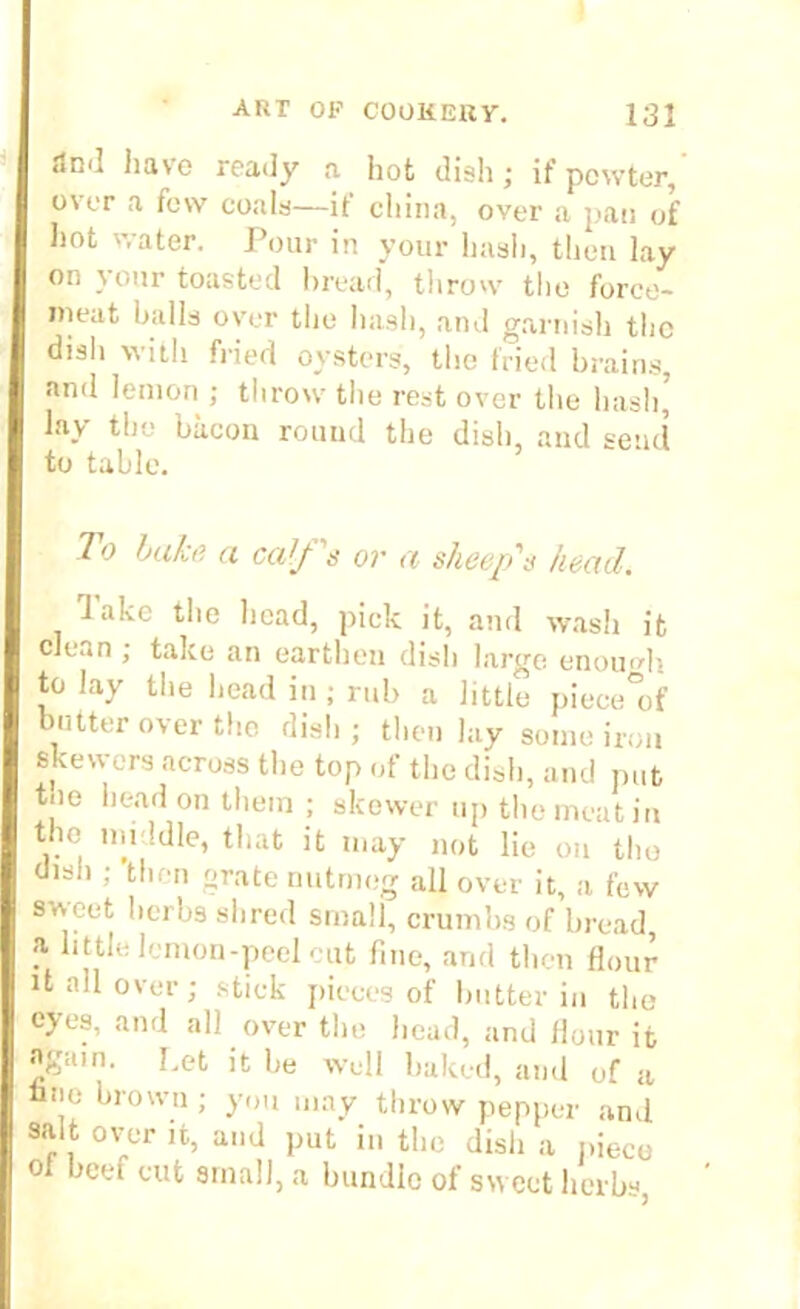 <1ml have ready a hot dish; if pewter, over a few coals—if china, over a pan of hot water. Pour in your hash, then lay on your toasted bread, throw the force- meat balls over the hash, and garnish the dish with fried oysters, the fried brains, and lemon; throw the rest over the hash’ lay the bacon round the dish, and send to table. hoiks a calf s oy a sheep's head,, lake the head, pick it, and wash it clean ; take an earthen dish large enough to lay the head in ; rub a little piece°of butter over the dish ; then lay some iron skewers across the top of the dish, and put tne head on them ; skewer up the meat in the middle, that it may not lie on the dish ; then grate nutmeg all over it, a few sweet herbs shred small, crumbs of bread i1 little lemon-peel cut fine, and then flour it all over; stick pieces of butter in the eyes, and all over the head, and flour it again. I.et it he well baked, and of a ,° thrown; you may throw pepper and salt over it, and put in the dish a piece of beef cut small, a bundle of sw eet herbs,