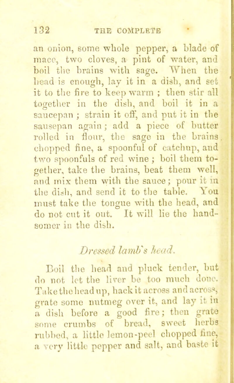 an onion, some whole pepper, a blade of mace, two cloves, a pint of water, and boil the brains with sage. When the bead is enough, lay it in a dish, and set it to the fire to keep warm ; then stir all together in the dish, and boil it in a saucepan ; strain it off, and put it in the sausepan again; add a piece of butter rolled in flour, the sage in the brains chopped fine, a spoonful of catchup, and two spoonfuls of red wine ; boil them to- gether, take the brains, beat them well, and mix them with the sauce; pour it in the dish, and send it to the table. You must take the tongue with the head, and do not cut it out. It will lie the hand- somer in the dish. Dressed lamb's head. Boil the head and pluck tender, but do not lot the liver be too much done. Take the head up, hack it across and across, grate some nutmeg over it, and lay it in a dish before a good fire; then grate some crumbs of bread, sweet herbs rubbed, a little lemon-peel chopped fine, a very little pepper and salt, and baste it