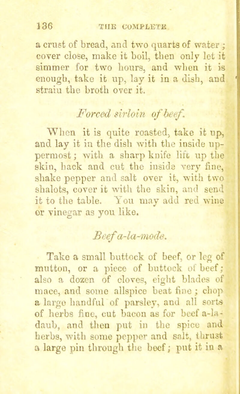 a crust of bread, and two quarts of water ; cover close, make it boil, then only let it simmer for two hours, and when it is enough, take it up, lay it in a dish, and straiu the broth over it. Forced sirloin of beef. When it is quite roasted, take it up, and lay it in the disli with the inside up- permost ; with a sharp knife lift up the skin, hack and cut the inside very fine, shake pepper and salt over it, with two shalots, cover it with the skin, and send it to the table. You may add red wine or vinegar as you like. Beefa-la-mocle. Take a small buttock of beef, or leg of mutton, or a piece of buttock of beef; also a dozen of cloves, eight blades of mace, and some allspice beat fine; chop a large handful of parsley, and all sorts of herbs fine, cut bacon as for beef a-la- daub, and then put in the spice and herbs, with some pepper and salt, thrust a large pin through the beef; put it in a