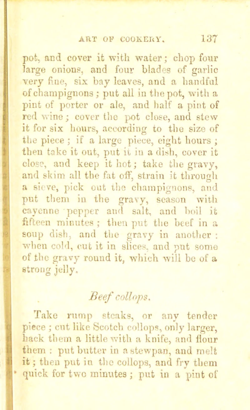 pot, and cover it with water; chop four large onions, and four blades of garlic very hue, six bay leaves, and a handful of champignons ; put all in the pot, with a pint of porter or ale, and half a pint of red wine; cover the pot close, and stew it for six hours, according to the size of the piece ; if a large piece, eight hours ; then take it out, put ii in a dish, cover it close, and keep it hot; take the gravy, and skim all the fat off, strain it through a sieve, pick out the champignons, and put them in the gravy, season with cayenne pepper and salt, and boil it fifteen minutes ; then put the beef in a soup dish, and the gravy in another : when cold, cut it in slices, and put some of the gravy round it, which will be of a strong jelly. Beef coll ops. Take rump steaks, or any tender piece ; cut like Scotch collops, only larger, hack them a little with a knife, and Hour them : put butter in a stewpan, and melt it; then put in the collops, and fry them * quick for two minutes ; put in a pint of