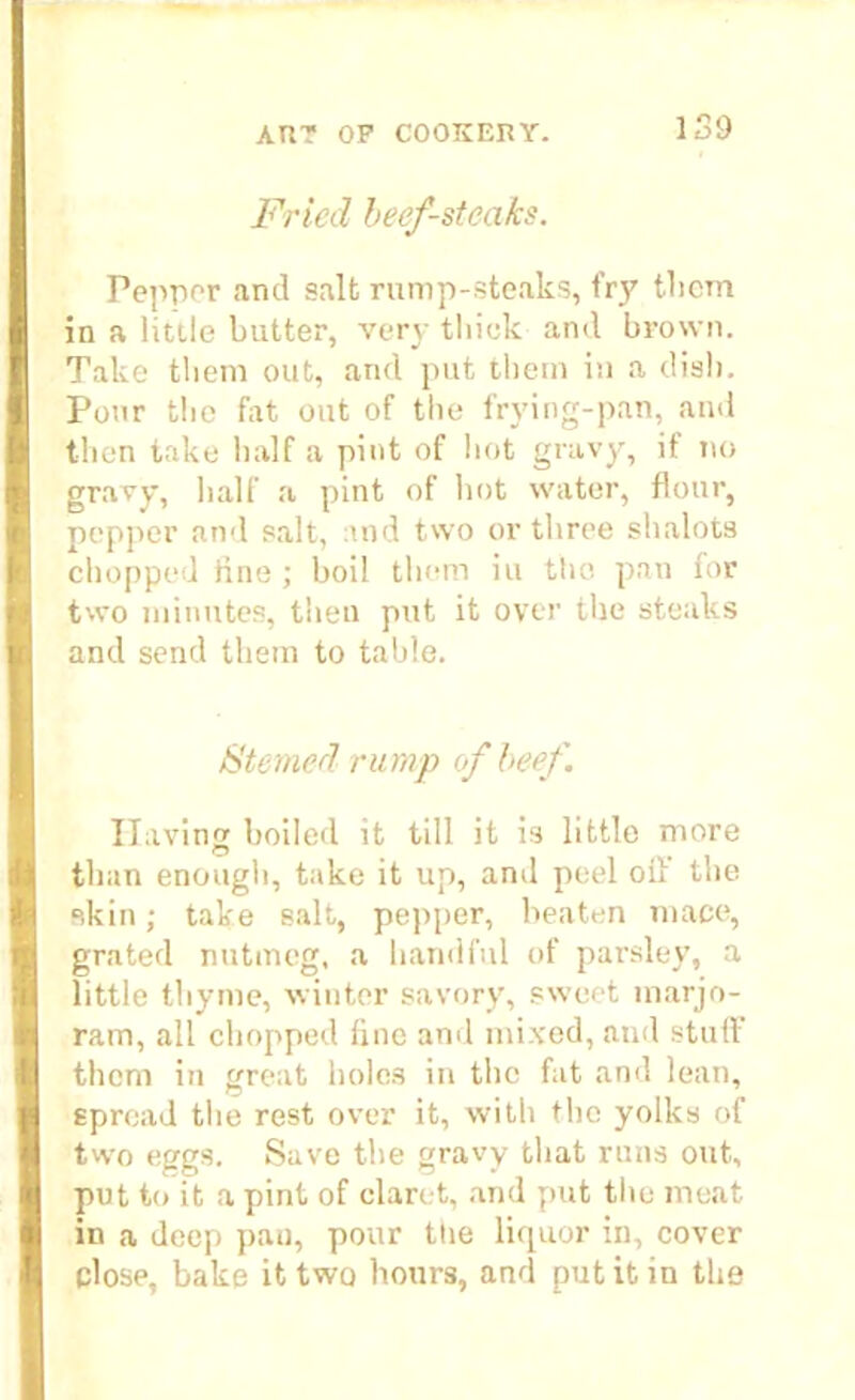 Fried beef-steaks. I Pepper and salt rump-steaks, fry them in a little butter, very tliiok and brown. Take them out, and put them in a dish. Pour the fat out of the frying-pan, and then take half a pint of hot gravy, if no gravy, half a pint of hot water, flour, pepper and salt, and two or three shalota chopped line ; boil them iu the pan lor two minutes, then put it over the steaks ■ and send them to table. Sterner? rump of beef. Having boiled it till it is little more ■ than enough, take it up, and peel oil' the I skin; take salt, pepper, beaten mace, grated nutmeg, a handful of parsley, a little thyme, winter savory, sweet marjo- I ram, all chopped line and mixed, and stuff them in great holes in the fat and lean, I spread the rest over it, with the yolks of I two eggs. Save the gravy that runs out, put to it a pint of claret, and put the meat in a deep pan, pour ttie liquor in, cover I close, bake it two hours, and put it in the